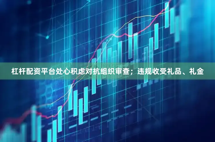 杠杆配资平台处心积虑对抗组织审查；违规收受礼品、礼金