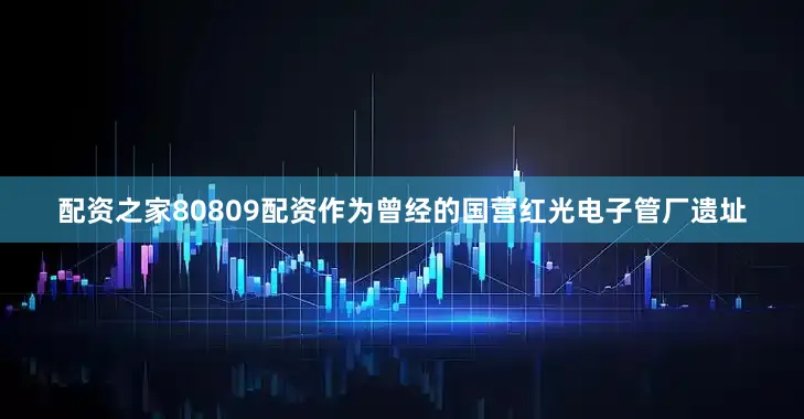 配资之家80809配资作为曾经的国营红光电子管厂遗址