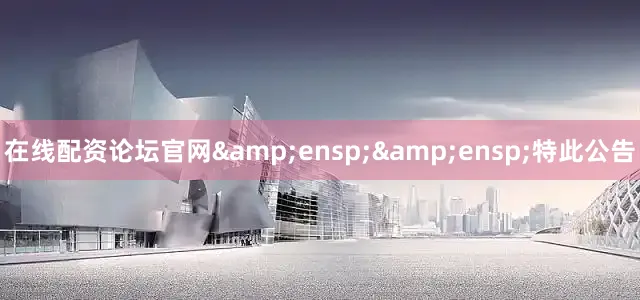 在线配资论坛官网&ensp;&ensp;特此公告