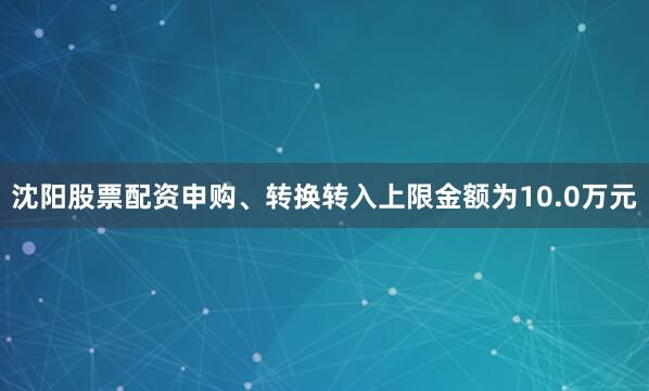 沈阳股票配资申购、转换转入上限金额为10.0万元