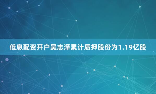 低息配资开户吴志泽累计质押股份为1.19亿股