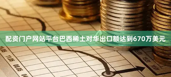 配资门户网站平台巴西稀土对华出口额达到670万美元