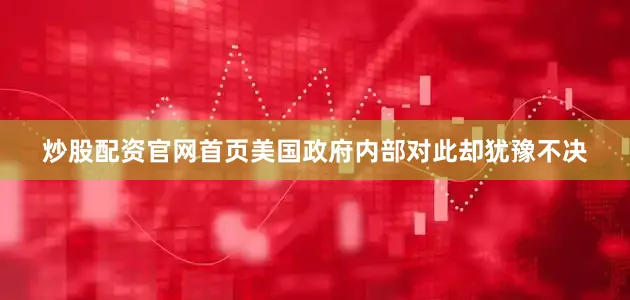 炒股配资官网首页美国政府内部对此却犹豫不决
