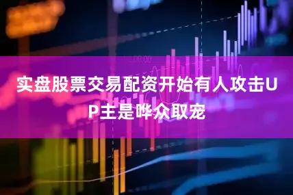 实盘股票交易配资开始有人攻击UP主是哗众取宠
